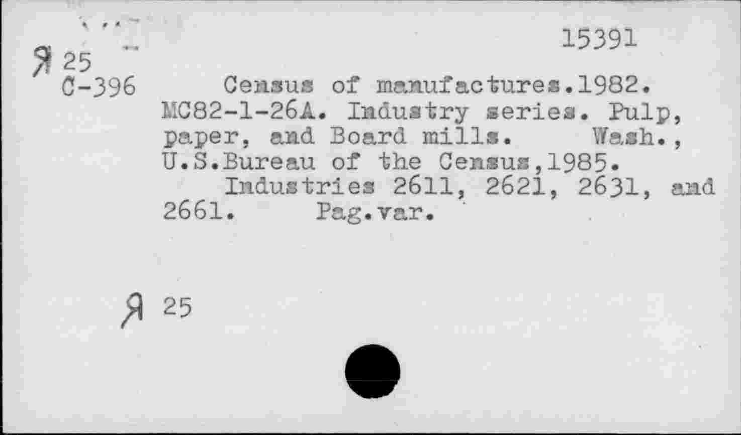 ﻿25 ~ 0-396
15391
Census of manufactures.1982.
1IC82-1-26A. Industry series. Pulp, paper, and Board mills. Wash., U.S.Bureau of the Census,1985.
Industries 2611, 2621, 2631, and 2661. Pag.var.
/) 25